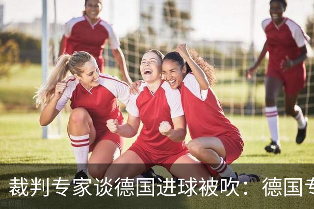 裁判专家谈德国进球被吹：德国专家认为苛刻 克拉滕伯格认为合理